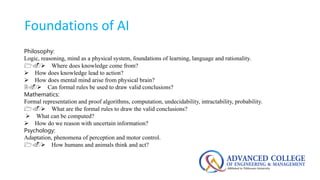 Foundations of AI
Philosophy:
Logic, reasoning, mind as a physical system, foundations of learning, language and rationality.
1. Where does knowledge come from?
 How does knowledge lead to action?
 How does mental mind arise from physical brain?
2. Can formal rules be used to draw valid conclusions?
Mathematics:
Formal representation and proof algorithms, computation, undecidability, intractability, probability.
1. What are the formal rules to draw the valid conclusions?
 What can be computed?
 How do we reason with uncertain information?
Psychology:
Adaptation, phenomena of perception and motor control.
1. How humans and animals think and act?
 