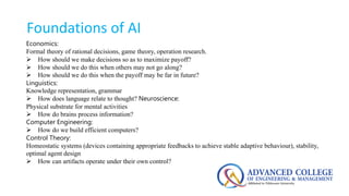 Foundations of AI
Economics:
Formal theory of rational decisions, game theory, operation research.
 How should we make decisions so as to maximize payoff?
 How should we do this when others may not go along?
 How should we do this when the payoff may be far in future?
Linguistics:
Knowledge representation, grammar
 How does language relate to thought? Neuroscience:
Physical substrate for mental activities
 How do brains process information?
Computer Engineering:
 How do we build efficient computers?
Control Theory:
Homeostatic systems (devices containing appropriate feedbacks to achieve stable adaptive behaviour), stability,
optimal agent design
 How can artifacts operate under their own control?
 