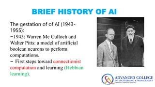 BRIEF HISTORY OF AI
The gestation of of AI (1943-
1955):
–1943: Warren Mc Culloch and
Walter Pitts: a model of artificial
boolean neurons to perform
computations.
– First steps toward connectionist
computation and learning (Hebbian
learning).
 