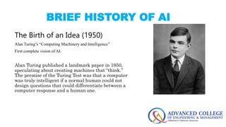 BRIEF HISTORY OF AI
The Birth of an Idea (1950)
Alan Turing’s “Computing Machinery and Intelligence”
First complete vision of AI.
Alan Turing published a landmark paper in 1950,
speculating about creating machines that “think.”
The premise of the Turing Test was that a computer
was truly intelligent if a normal human could not
design questions that could differentiate between a
computer response and a human one.
 