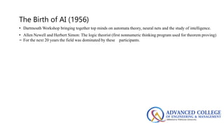 The Birth of AI (1956)
• Dartmouth Workshop bringing together top minds on automata theory, neural nets and the study of intelligence.
• Allen Newell and Herbert Simon: The logic theorist (first nonnumeric thinking program used for theorem proving)
– For the next 20 years the field was dominated by these participants.
 