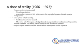 A dose of reality (1966 - 1973):
• – Progress was slower than expected.
• – Unrealistic predictions.
• – programs knew nothing of their subject matter; they succeeded by means of simple syntactic
manipulations
• – Some systems lacked scalability.
• – Combinatorial explosion in search.
• – Most of the early AI programs solved problems by trying out different combinations of steps until the
solution was found. This strategy worked initially because microworlds contained
• very few objects and hence very few possible actions and very short solution sequences.
 
