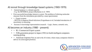 AI revival through knowledge-based systems (1969-1979):
• General-purpose vs. domain specific
- E.g. the DENDRAL project (Buchanan et al. 1969)
• First successful knowledge intensive system. The problem of inferring molecular
structure from the information provided by a mass spectrometer.
• – Expert systems
- MYCIN to diagnose blood infections (Feigenbaum et al.) Included introduction of
uncertainty in reasoning.
• Increase in knowledge representation research. - Logic, frames, semantic nets,
AI becomes an industry (1980 - present):
• – R1: Commercial Expert system
• – Fifth generation project in Japan (1981) to build intelligent computers
running prolog.
• – American response Puts an end to the AI winter, where many companies failed to
deliver on extravagant promises.
 