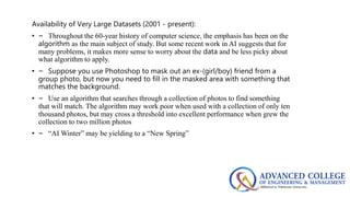 Availability of Very Large Datasets (2001 - present):
• – Throughout the 60-year history of computer science, the emphasis has been on the
algorithm as the main subject of study. But some recent work in AI suggests that for
many problems, it makes more sense to worry about the data and be less picky about
what algorithm to apply.
• – Suppose you use Photoshop to mask out an ex-(girl/boy) friend from a
group photo, but now you need to fill in the masked area with something that
matches the background.
• – Use an algorithm that searches through a collection of photos to find something
that will match. The algorithm may work poor when used with a collection of only ten
thousand photos, but may cross a threshold into excellent performance when grew the
collection to two million photos
• – “AI Winter” may be yielding to a “New Spring”
 