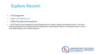 Explore Recent:
• - TikTok Algorithm
• - https://ai.facebook.com/
• - PUBG finish placement prediction
• - AI in Zoom (Zoom introduced virtual backgrounds for mobile, laptop, and desktop devices. They have
introduced advanced AI background noise detection to automatically reduce environmental noises, such as
fans, dogs barking, and vacuum cleaners. )
 