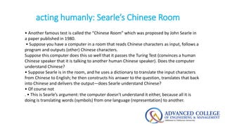 acting humanly: Searle’s Chinese Room
• Another famous test is called the “Chinese Room” which was proposed by John Searle in
a paper published in 1980.
• Suppose you have a computer in a room that reads Chinese characters as input, follows a
program and outputs (other) Chinese characters.
Suppose this computer does this so well that it passes the Turing Test (convinces a human
Chinese speaker that it is talking to another human Chinese speaker). Does the computer
understand Chinese?
• Suppose Searle is in the room, and he uses a dictionary to translate the input characters
from Chinese to English; he then constructs his answer to the question, translates that back
into Chinese and delivers the output—does Searle understand Chinese?
• Of course not
. • This is Searle’s argument: the computer doesn’t understand it either, because all it is
doing is translating words (symbols) from one language (representation) to another.
 