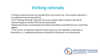 thinking rationally
• Trying to understand how we actually think is one route to AI. • But another approach is
to model ho...