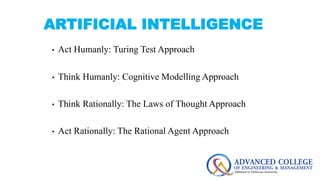 ARTIFICIAL INTELLIGENCE
• Act Humanly: Turing Test Approach
• Think Humanly: Cognitive Modelling Approach
• Think Rational...