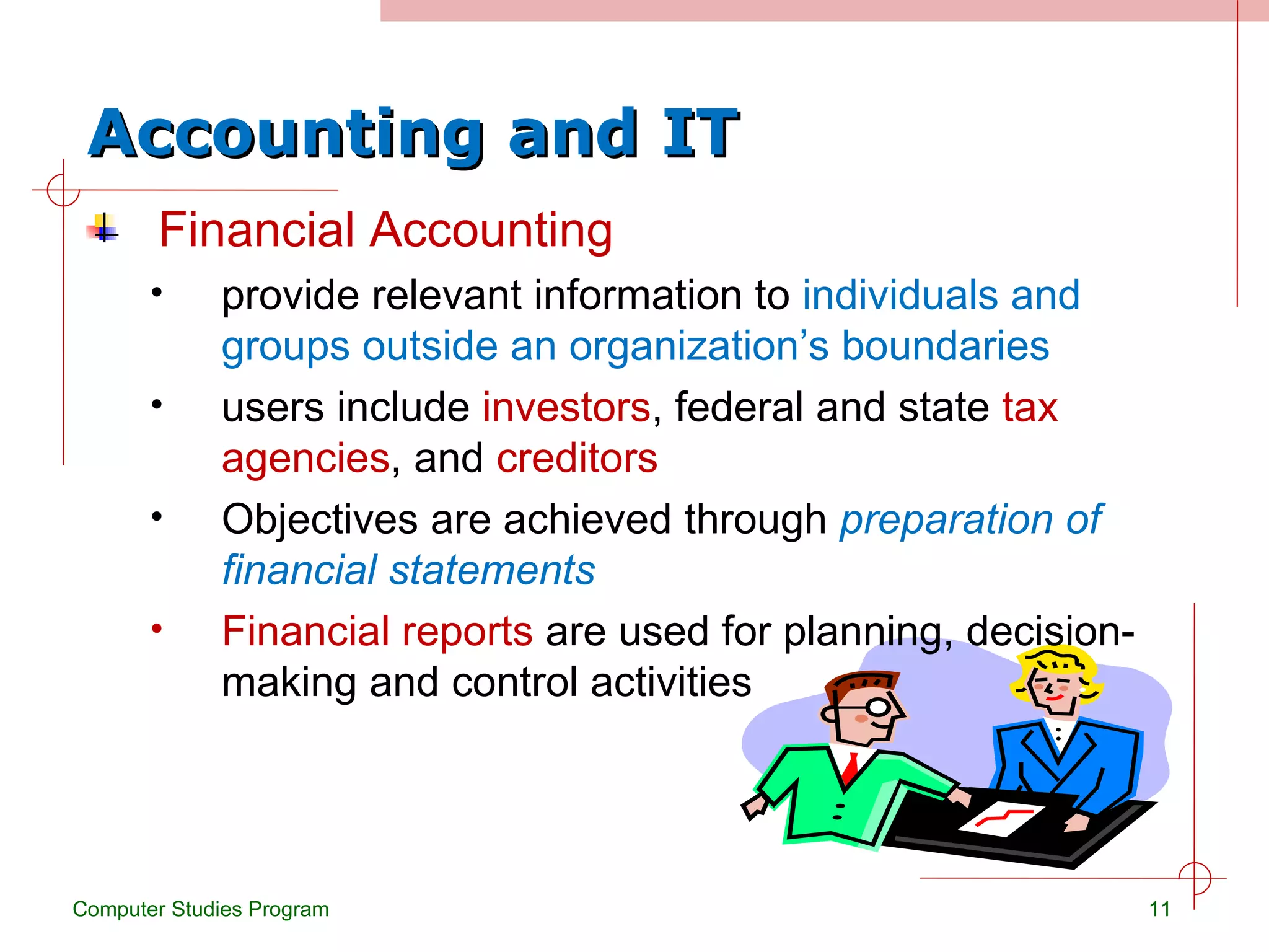 Accounting and IT Financial Accounting provide relevant information to  individuals and groups outside an organization’s boundaries users include  investors , federal and state  tax agencies , and  creditors Objectives are achieved through  preparation of financial statements Financial reports  are used for planning, decision-making and control activities Computer Studies Program 
