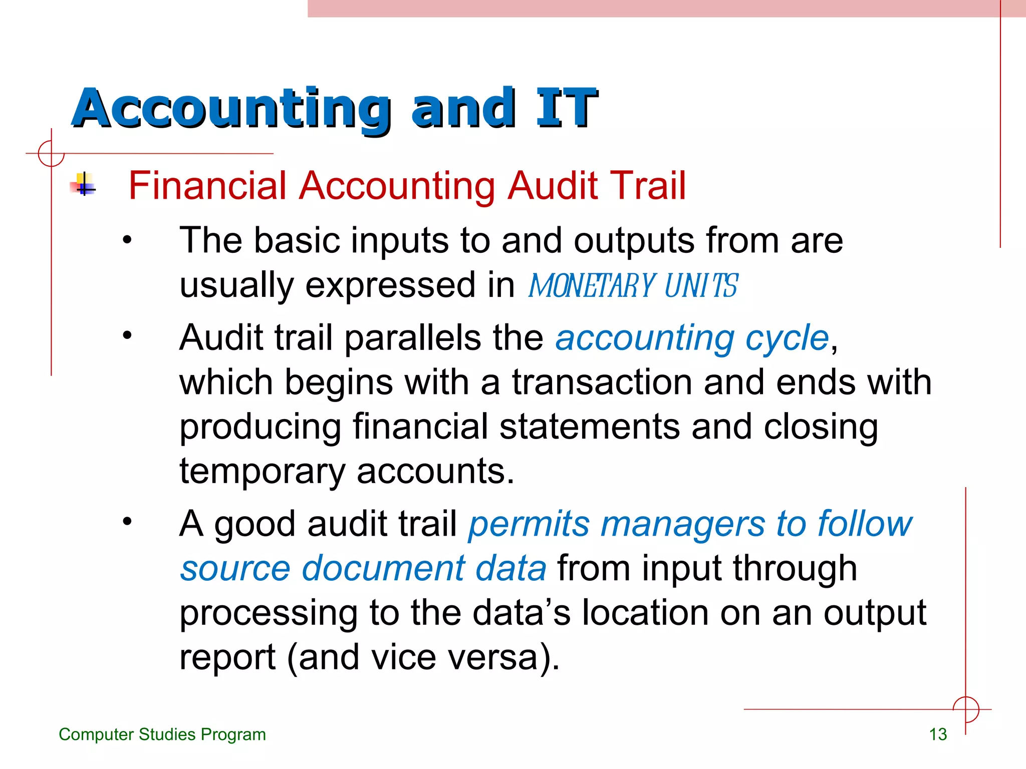 Accounting and IT Financial Accounting Audit Trail The basic inputs to and outputs from are usually expressed in  monetary units Audit trail parallels the  accounting cycle , which begins with a transaction and ends with producing financial statements and closing temporary accounts. A good audit trail  permits managers to follow source document data  from input through processing to the data’s location on an output report (and vice versa). Computer Studies Program 