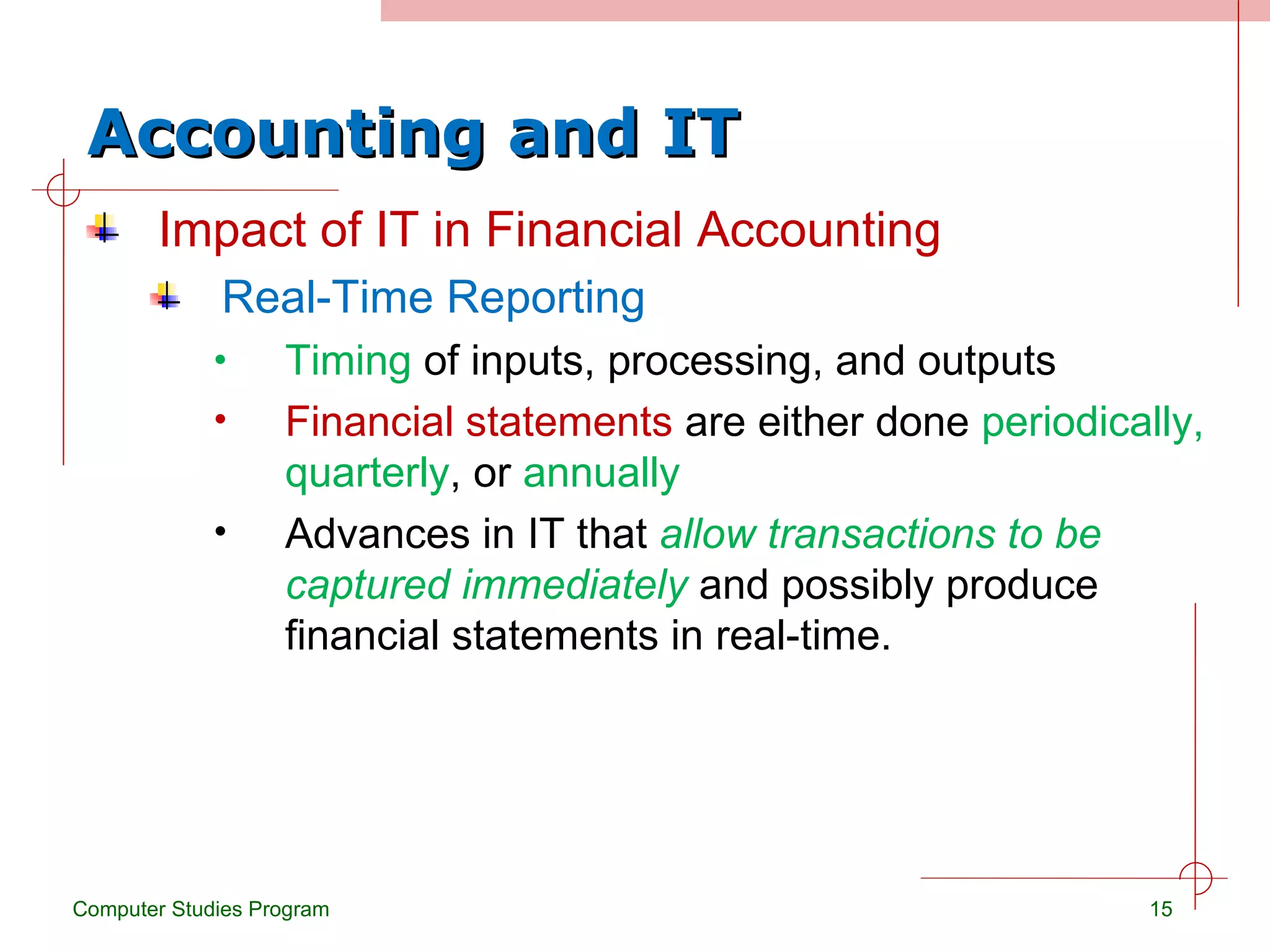 Accounting and IT Impact of IT in Financial Accounting Real-Time Reporting Timing  of inputs, processing, and outputs Financial statements  are either done  periodically,   quarterly , or  annually Advances in IT that  allow transactions to be captured immediately  and possibly produce financial statements in real-time. Computer Studies Program 
