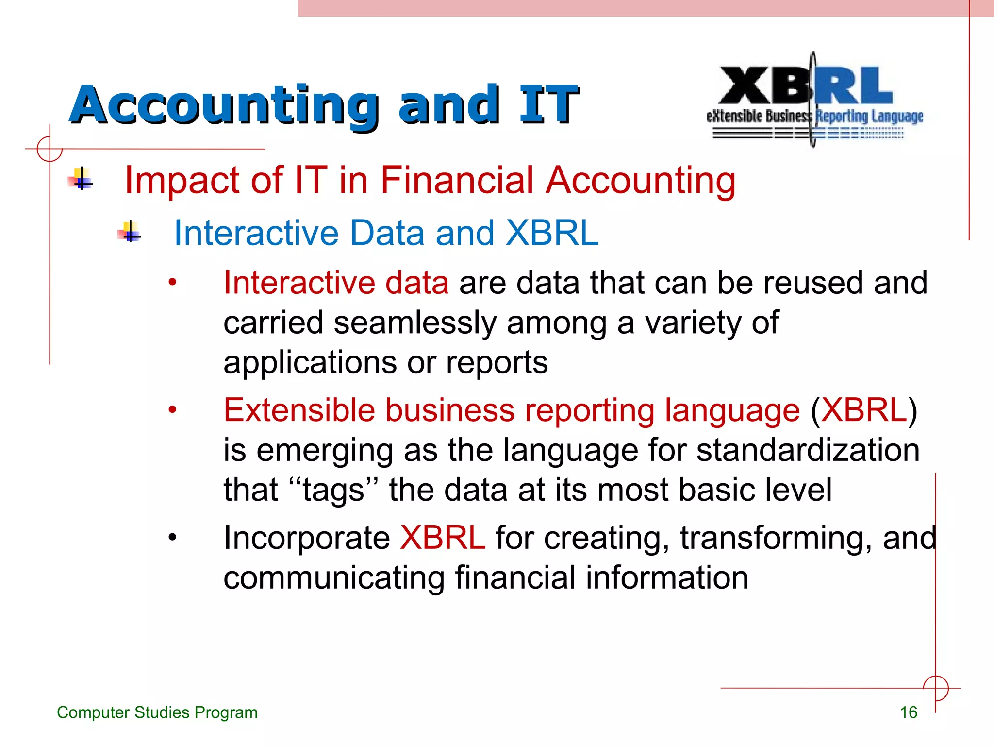 Accounting and IT Impact of IT in Financial Accounting Interactive Data and XBRL Interactive data  are data that can be reused and carried seamlessly among a variety of applications or reports Extensible business reporting language  ( XBRL ) is emerging as the language for standardization that ‘‘tags’’ the data at its most basic level Incorporate  XBRL  for creating, transforming, and communicating financial information Computer Studies Program 