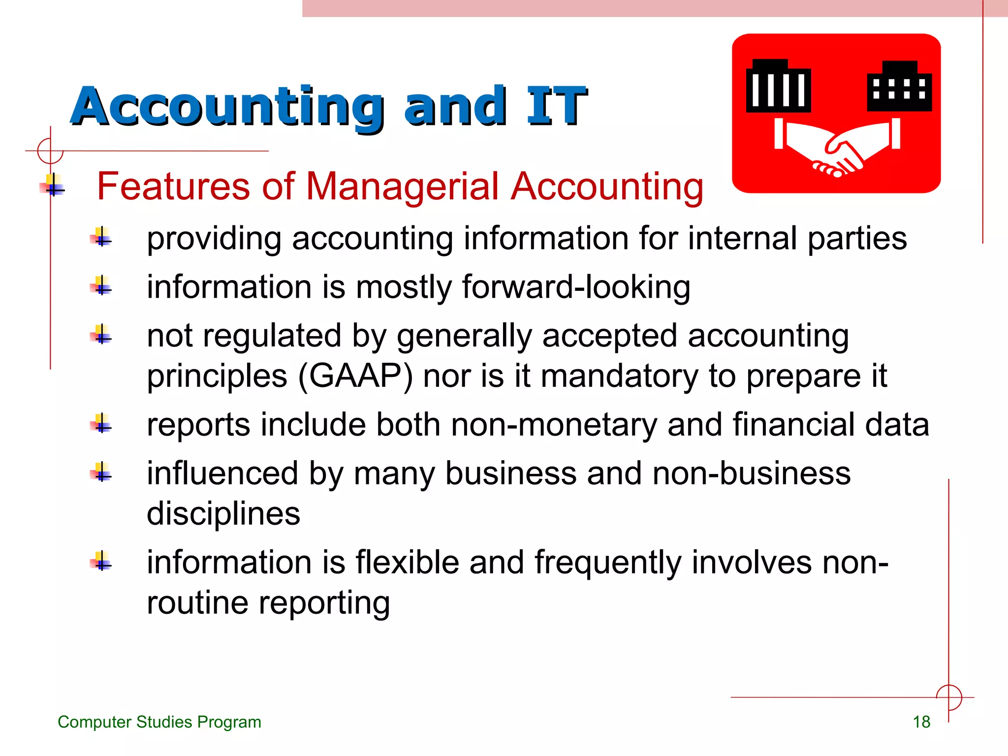 Accounting and IT Features of Managerial Accounting providing accounting information for internal parties information is mostly forward-looking not regulated by generally accepted accounting principles (GAAP) nor is it mandatory to prepare it reports include both non-monetary and financial data influenced by many business and non-business disciplines information is flexible and frequently involves non-routine reporting Computer Studies Program 