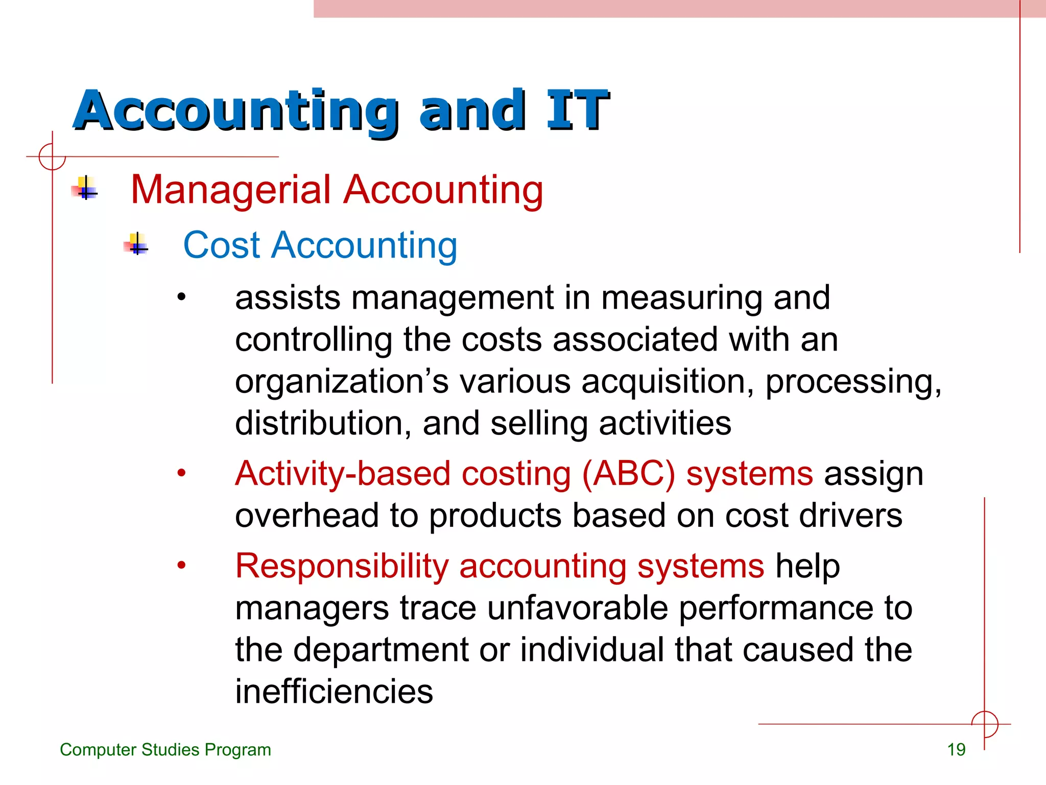 Accounting and IT Managerial Accounting Cost Accounting assists management in measuring and controlling the costs associated with an organization’s various acquisition, processing, distribution, and selling activities Activity-based costing (ABC) systems  assign overhead to products based on cost drivers Responsibility accounting systems  help managers trace unfavorable performance to the department or individual that caused the inefficiencies Computer Studies Program 