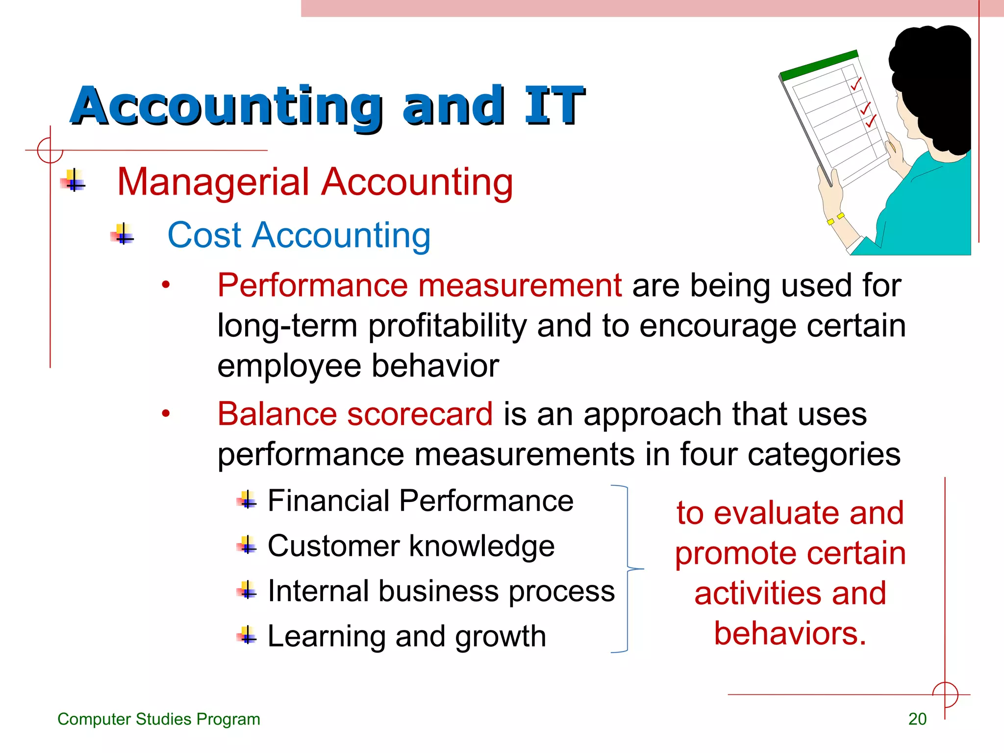 Accounting and IT Managerial Accounting Cost Accounting Performance measurement  are being used for long-term profitability and to encourage certain employee behavior Balance scorecard  is an approach that uses performance measurements in four categories Financial Performance Customer knowledge Internal business process Learning and growth Computer Studies Program to evaluate and promote certain activities and behaviors. 