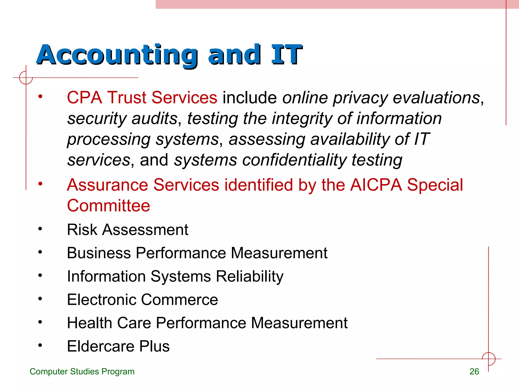 Accounting and IT CPA Trust Services  include  online privacy evaluations ,  security audits ,  testing the integrity of information processing systems ,  assessing availability of IT services , and  systems confidentiality testing Assurance Services identified by the AICPA Special Committee Risk Assessment Business Performance Measurement Information Systems Reliability Electronic Commerce Health Care Performance Measurement Eldercare Plus Computer Studies Program 