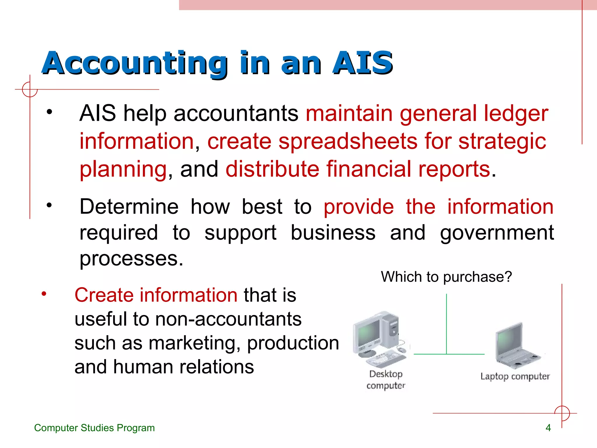 Accounting in an AIS AIS help accountants  maintain general ledger information ,  create spreadsheets for strategic planning , and  distribute financial reports . Computer Studies Program Determine how best to  provide the information  required to support business and government processes. Create information  that is useful to non-accountants such as marketing, production and human relations Which to purchase? 