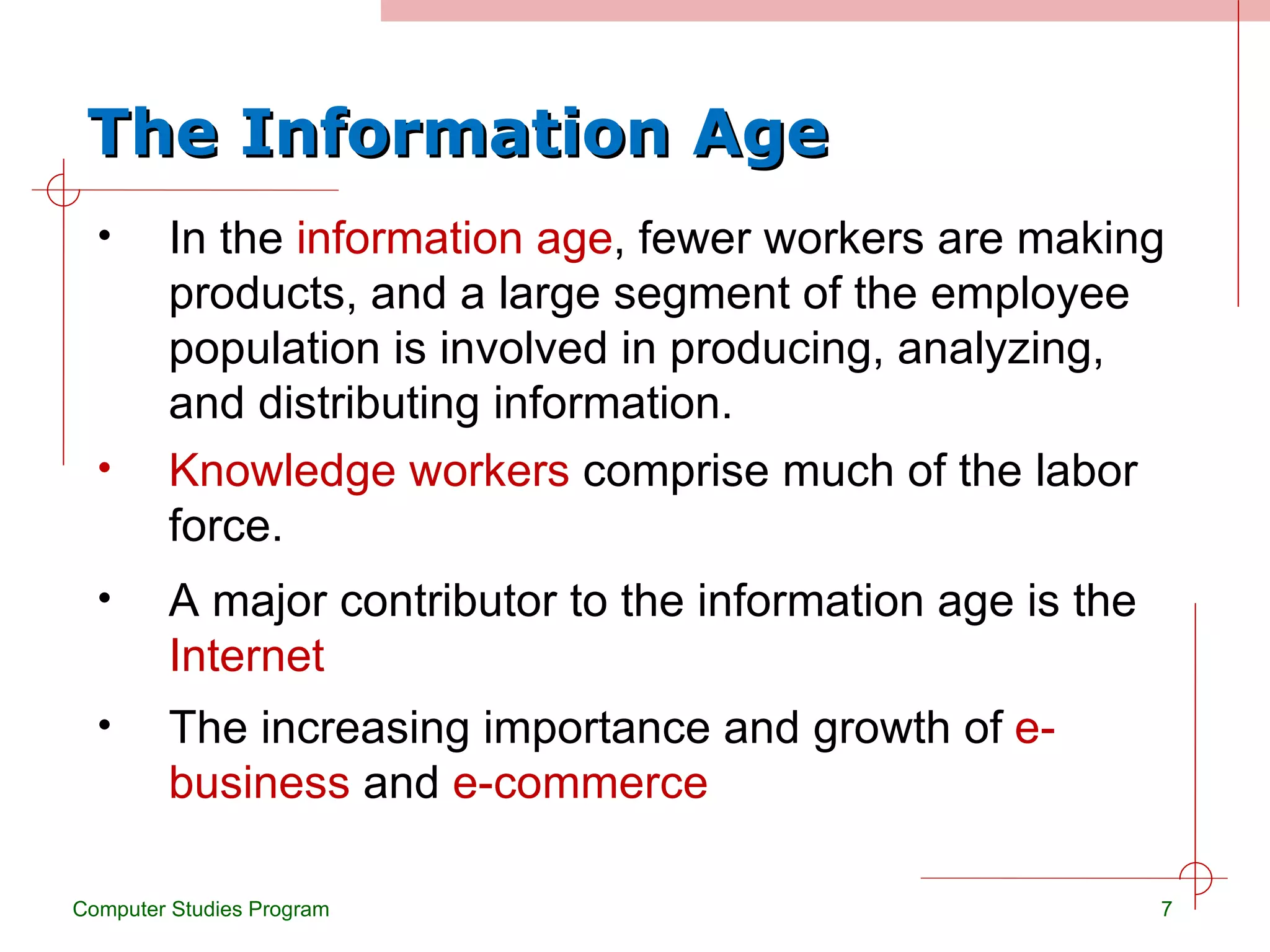 The Information Age In the  information age , fewer workers are making products, and a large segment of the employee population is involved in producing, analyzing, and distributing information. Computer Studies Program Knowledge workers  comprise much of the labor force. A major contributor to the information age is the  Internet The increasing importance and growth of  e-business  and  e-commerce 