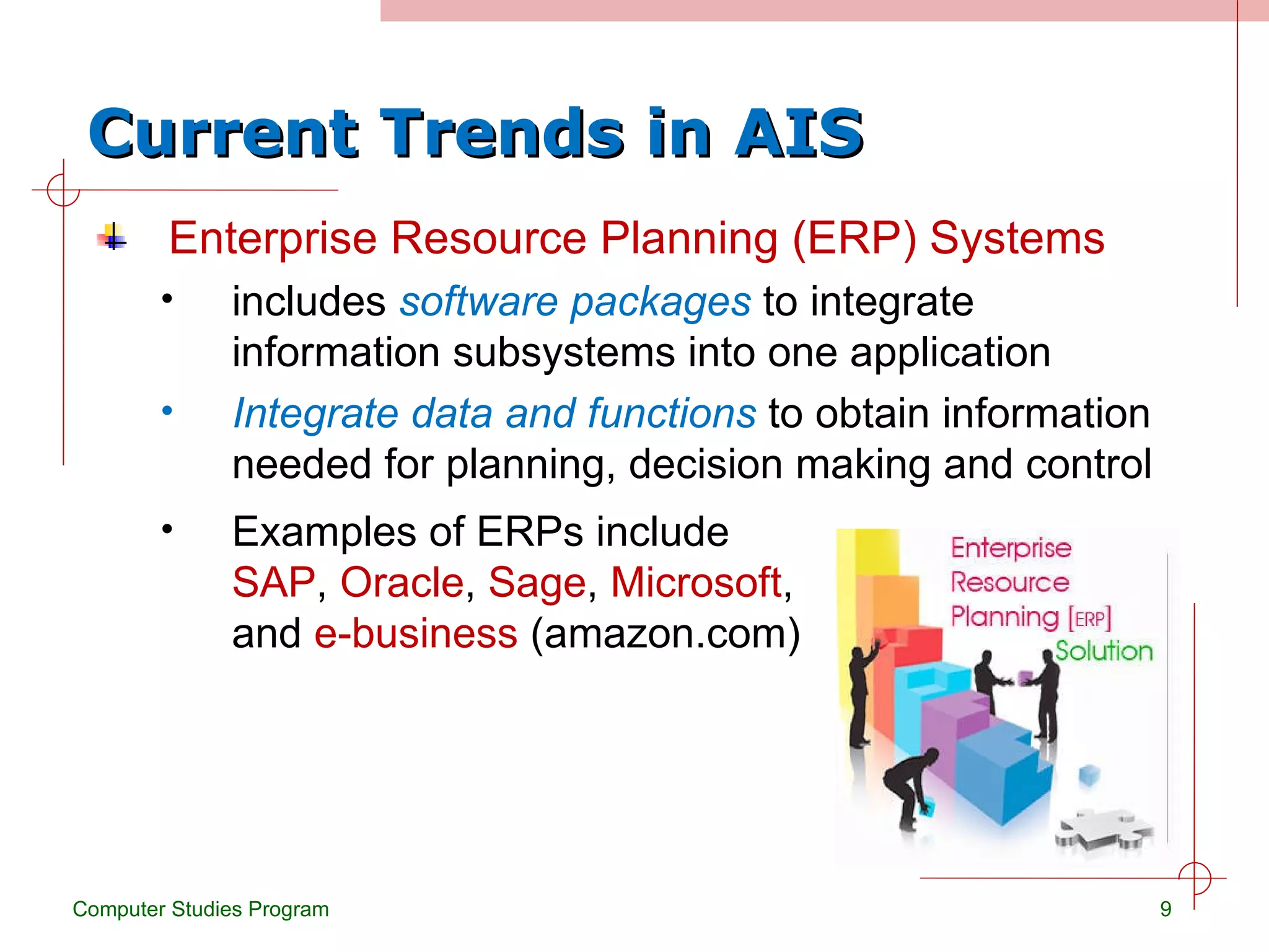 Current Trends in AIS Enterprise Resource Planning (ERP) Systems includes  software packages  to integrate information subsystems into one application Integrate data and functions  to obtain information needed for planning, decision making and control Computer Studies Program Examples of ERPs include  SAP ,  Oracle ,  Sage ,  Microsoft , and  e-business  (amazon.com) 