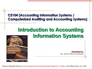Presented by: Mr. Jhaun Paul G. Enriquez CE104 (Accounting Information Systems / Computerized Auditing and Accounting Systems) Introduction to Accounting Information Systems Source:  Barganoff, Nancy A.  Core Concepts of Accounting Information Systems 11 th  edition . John Wiley & Sons, Inc., 2010 