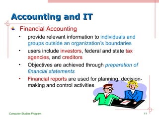 Accounting and IT Financial Accounting provide relevant information to  individuals and groups outside an organization’s boundaries users include  investors , federal and state  tax agencies , and  creditors Objectives are achieved through  preparation of financial statements Financial reports  are used for planning, decision-making and control activities Computer Studies Program 