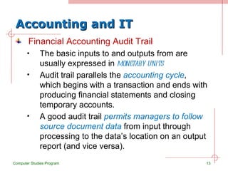 Accounting and IT Financial Accounting Audit Trail The basic inputs to and outputs from are usually expressed in  monetary units Audit trail parallels the  accounting cycle , which begins with a transaction and ends with producing financial statements and closing temporary accounts. A good audit trail  permits managers to follow source document data  from input through processing to the data’s location on an output report (and vice versa). Computer Studies Program 