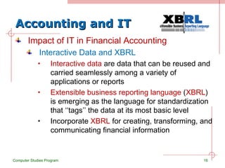 Accounting and IT Impact of IT in Financial Accounting Interactive Data and XBRL Interactive data  are data that can be reused and carried seamlessly among a variety of applications or reports Extensible business reporting language  ( XBRL ) is emerging as the language for standardization that ‘‘tags’’ the data at its most basic level Incorporate  XBRL  for creating, transforming, and communicating financial information Computer Studies Program 