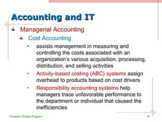 Accounting and IT Managerial Accounting Cost Accounting assists management in measuring and controlling the costs associated with an organization’s various acquisition, processing, distribution, and selling activities Activity-based costing (ABC) systems  assign overhead to products based on cost drivers Responsibility accounting systems  help managers trace unfavorable performance to the department or individual that caused the inefficiencies Computer Studies Program 