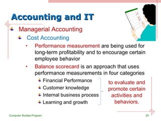 Accounting and IT Managerial Accounting Cost Accounting Performance measurement  are being used for long-term profitability and to encourage certain employee behavior Balance scorecard  is an approach that uses performance measurements in four categories Financial Performance Customer knowledge Internal business process Learning and growth Computer Studies Program to evaluate and promote certain activities and behaviors. 