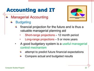 Accounting and IT Managerial Accounting Budgeting financial projection for the future and is thus a valuable managerial planning aid Short-range projections  – 12 month period Long-range projections  – 5 or more years A good budgetary system is a  useful managerial control mechanism attempt to predict future financial expectations Compare actual and budgeted results Computer Studies Program 