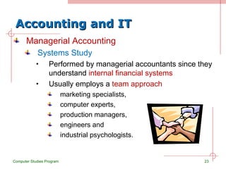 Accounting and IT Managerial Accounting Systems Study Performed by managerial accountants since they understand  internal financial systems Usually employs a  team approach marketing specialists,  computer experts,  production managers,  engineers and  industrial psychologists. Computer Studies Program 