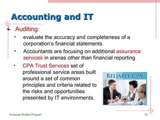 Accounting and IT Auditing evaluate the accuracy and completeness of a corporation’s financial statements Accountants are focusing on additional  assurance services  in arenas other than financial reporting Computer Studies Program CPA Trust Services  set of professional service areas built around a set of common principles and criteria related to the risks and opportunities presented by IT environments. 