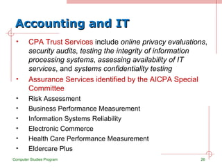 Accounting and IT CPA Trust Services  include  online privacy evaluations ,  security audits ,  testing the integrity of information processing systems ,  assessing availability of IT services , and  systems confidentiality testing Assurance Services identified by the AICPA Special Committee Risk Assessment Business Performance Measurement Information Systems Reliability Electronic Commerce Health Care Performance Measurement Eldercare Plus Computer Studies Program 