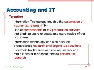 Accounting and IT Taxation Information Technology enables the  automation of income tax returns  (ITR) Use of  spreadsheets  or  tax preparation software  that enables users to create and store copies of trial tax returns Information technology can also help tax professionals  research challenging tax questions Electronic tax libraries and on-line tax services make it easier for accountants to  perform tax research.  Computer Studies Program 