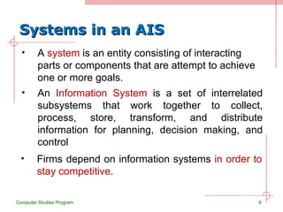 Systems in an AIS A  system  is an entity consisting of interacting parts or components that are attempt to achieve one or more goals. Computer Studies Program An  Information System  is a set of interrelated subsystems that work together to collect, process, store, transform, and distribute information for planning, decision making, and control Firms depend on information systems  in order to stay competitive . 