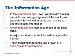 The Information Age In the  information age , fewer workers are making products, and a large segment of the employee population is involved in producing, analyzing, and distributing information. Computer Studies Program Knowledge workers  comprise much of the labor force. A major contributor to the information age is the  Internet The increasing importance and growth of  e-business  and  e-commerce 