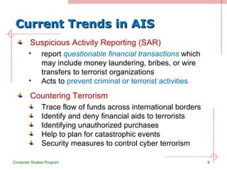 Current Trends in AIS Suspicious Activity Reporting (SAR) report  questionable financial transactions  which may include money laundering, bribes, or wire transfers to terrorist organizations Acts to  prevent criminal or terrorist activities Computer Studies Program Countering Terrorism Trace flow of funds across international borders Identify and deny financial aids to terrorists Identifying unauthorized purchases Help to plan for catastrophic events Security measures to control cyber terrorism 