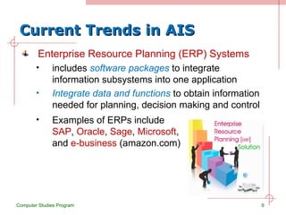 Current Trends in AIS Enterprise Resource Planning (ERP) Systems includes  software packages  to integrate information subsystems into one application Integrate data and functions  to obtain information needed for planning, decision making and control Computer Studies Program Examples of ERPs include  SAP ,  Oracle ,  Sage ,  Microsoft , and  e-business  (amazon.com) 