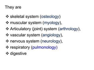 They are
 skeletal system (osteology)
 muscular system (myology),
 Articulatory (joint) system (arthrology),
 vascular system (angiology),
 nervous system (neurology),
 respiratory (pulmonology)
 digestive
 