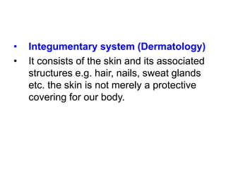 •
•
Integumentary system (Dermatology)
It consists of the skin and its associated
structures e.g. hair, nails, sweat glands
etc. the skin is not merely a protective
covering for our body.
 