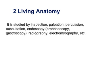 2 Living Anatomy
It is studied by inspection, palpation, percussion,
auscultation, endoscopy (bronchoscopy,
gastroscopy), radiography, electromyography, etc.
 