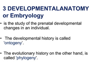 3 DEVELOPMENTALANATOMY
or Embryology
• is the study of the prenatal developmental
changes in an individual.
• The developmental history is called
'ontogeny’.
• The evolutionary history on the other hand, is
called 'phylogeny'.
 