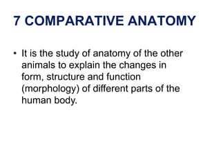 7 COMPARATIVE ANATOMY
• It is the study of anatomy of the other
animals to explain the changes in
form, structure and function
(morphology) of different parts of the
human body.
 