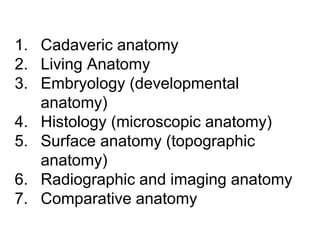 1. Cadaveric anatomy
2. Living Anatomy
3. Embryology (developmental
anatomy)
4. Histology (microscopic anatomy)
5. Surface anatomy (topographic
anatomy)
6. Radiographic and imaging anatomy
7. Comparative anatomy
 