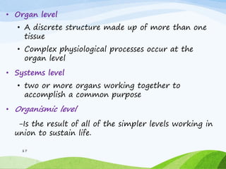 • Organ level
• A discrete structure made up of more than one
tissue
• Complex physiological processes occur at the
organ level
• Systems level
• two or more organs working together to
accomplish a common purpose
• Organismic level
-Is the result of all of the simpler levels working in
union to sustain life.
17
 