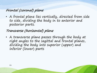 Frontal (coronal) plane
• A frontal plane lies vertically, directed from side
to side, dividing the body in to anterior and
posterior parts.
Transverse (horizontal) plane
• A transverse plane passes through the body at
right angles to the sagittal and frontal planes,
dividing the body into superior (upper) and
inferior (lower) parts
31
 