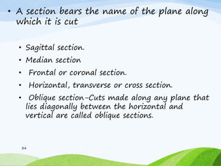 • A section bears the name of the plane along
which it is cut
• Sagittal section.
• Median section
• Frontal or coronal section.
• Horizontal, transverse or cross section.
• Oblique section-Cuts made along any plane that
lies diagonally between the horizontal and
vertical are called oblique sections.
34
 