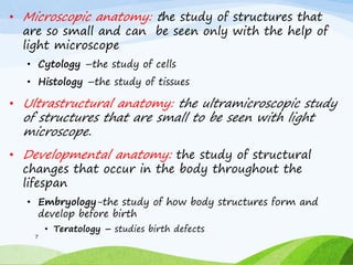 • Microscopic anatomy: the study of structures that
are so small and can be seen only with the help of
light microscope
• Cytology –the study of cells
• Histology –the study of tissues
• Ultrastructural anatomy: the ultramicroscopic study
of structures that are small to be seen with light
microscope.
• Developmental anatomy: the study of structural
changes that occur in the body throughout the
lifespan
• Embryology-the study of how body structures form and
develop before birth
• Teratology – studies birth defects
7
 