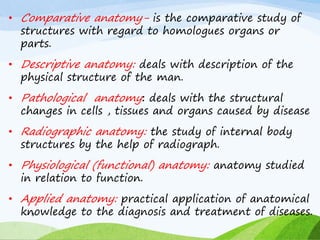 • Comparative anatomy- is the comparative study of
structures with regard to homologues organs or
parts.
• Descriptive anatomy: deals with description of the
physical structure of the man.
• Pathological anatomy: deals with the structural
changes in cells , tissues and organs caused by disease
• Radiographic anatomy: the study of internal body
structures by the help of radiograph.
• Physiological (functional) anatomy: anatomy studied
in relation to function.
• Applied anatomy: practical application of anatomical
knowledge to the diagnosis and treatment of diseases.
8
 