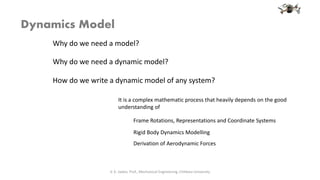 Dynamics Model
It is a complex mathematic process that heavily depends on the good
understanding of
V. K. Jadon, Prof., Mechanical Engineering, Chitkara University
Frame Rotations, Representations and Coordinate Systems
Rigid Body Dynamics Modelling
Derivation of Aerodynamic Forces
How do we write a dynamic model of any system?
Why do we need a model?
Why do we need a dynamic model?
 